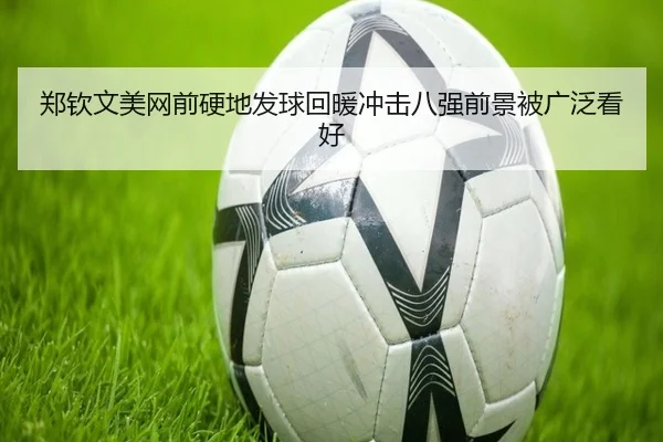 郑钦文美网前硬地发球回暖冲击八强前景被广泛看好